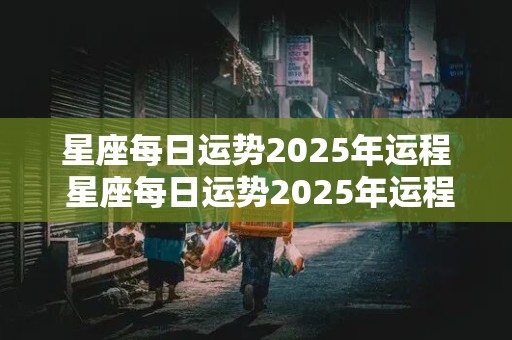 星座每日运势2025年运程 星座每日运势2025年运程查询