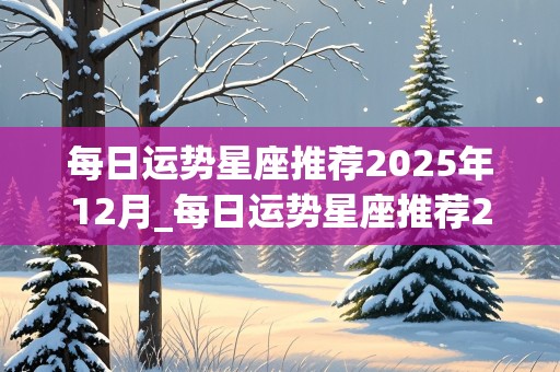 每日运势星座推荐2025年12月_每日运势星座推荐2025年12月份