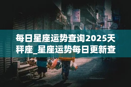 每日星座运势查询2025天秤座_星座运势每日更新查询天秤座