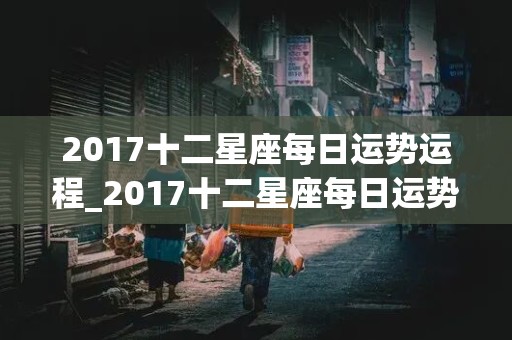 2017十二星座每日运势运程_2017十二星座每日运势运程查询