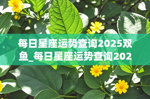 每日星座运势查询2025双鱼_每日星座运势查询2025双鱼座女生