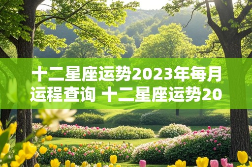 十二星座运势2023年每月运程查询 十二星座运势2023年每月运程查询表