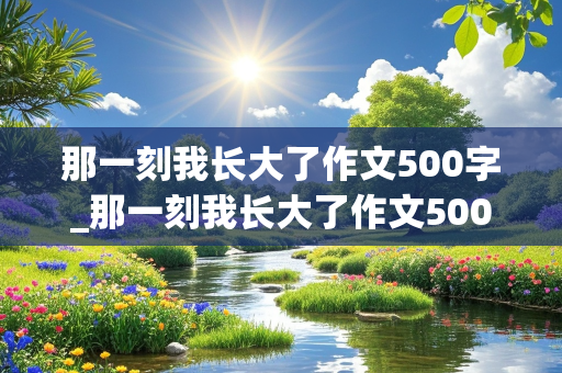 那一刻我长大了作文500字_那一刻我长大了作文500字左右