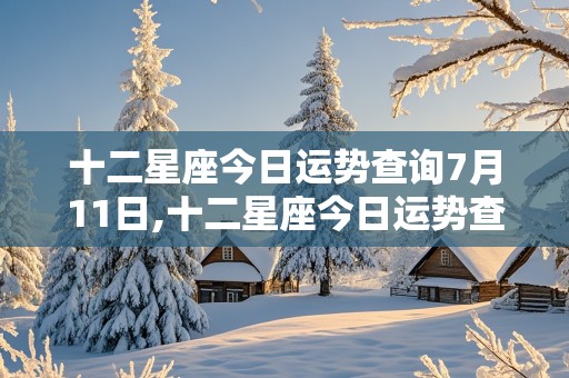 十二星座今日运势查询7月11日,十二星座今日运势查询7月11日生日