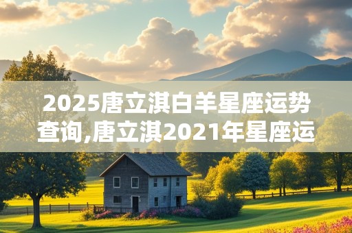 2025唐立淇白羊星座运势查询,唐立淇2021年星座运势白羊座