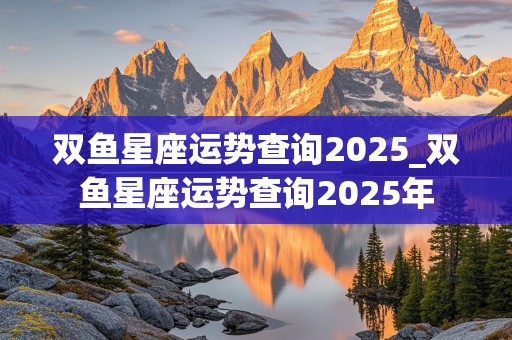 双鱼星座运势查询2025_双鱼星座运势查询2025年