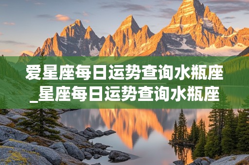 爱星座每日运势查询水瓶座_星座每日运势查询水瓶座缺啥