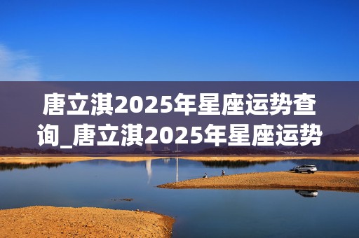 唐立淇2025年星座运势查询_唐立淇2025年星座运势查询