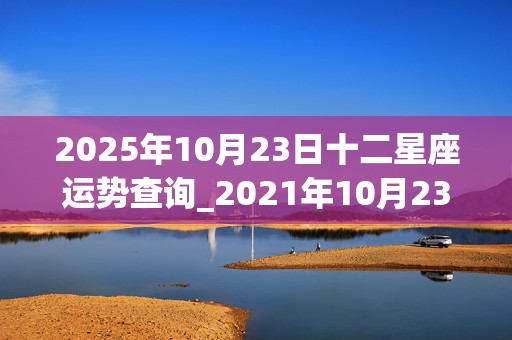 2025年10月23日十二星座运势查询_2021年10月23日十二星座运势