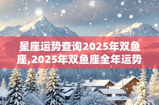 星座运势查询2025年双鱼座,2025年双鱼座全年运势详解