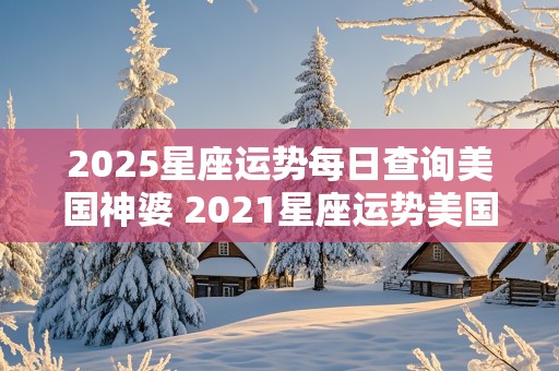 2025星座运势每日查询美国神婆 2021星座运势美国神婆