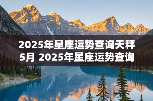 2025年星座运势查询天秤5月 2025年星座运势查询天秤5月1日