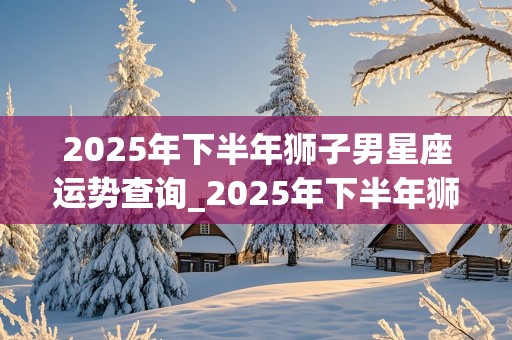 2025年下半年狮子男星座运势查询_2025年下半年狮子男星座运势查询表