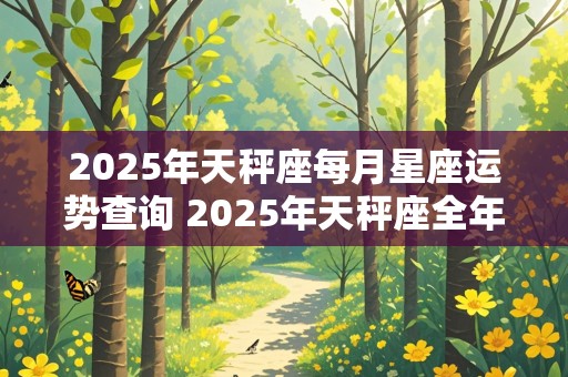 2025年天秤座每月星座运势查询 2025年天秤座全年每月运势