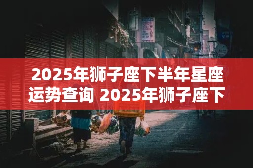 2025年狮子座下半年星座运势查询 2025年狮子座下半年星座运势查询表