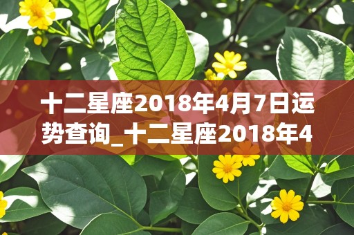 十二星座2018年4月7日运势查询_十二星座2018年4月7日运势查询表