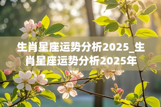 生肖星座运势分析2025_生肖星座运势分析2025年