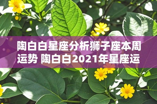 陶白白星座分析狮子座本周运势 陶白白2021年星座运势狮子座