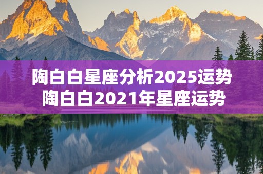 陶白白星座分析2025运势 陶白白2021年星座运势