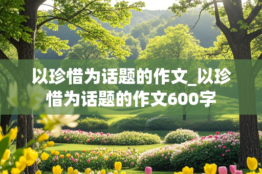 以珍惜为话题的作文_以珍惜为话题的作文600字