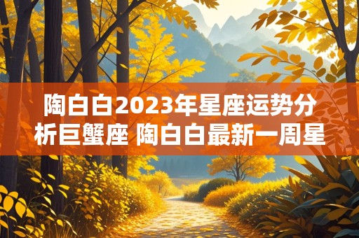 陶白白2023年星座运势分析巨蟹座 陶白白最新一周星座运势巨蟹座