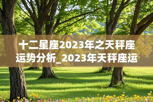 十二星座2023年之天秤座运势分析_2023年天秤座运势完整版