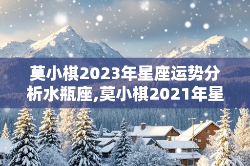 莫小棋2023年星座运势分析水瓶座,莫小棋2021年星座运势水瓶座