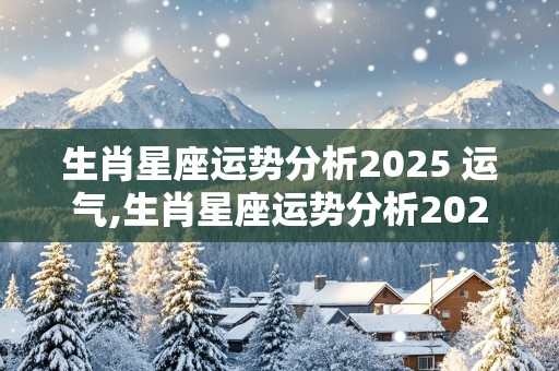 生肖星座运势分析2025 运气,生肖星座运势分析2025 运气