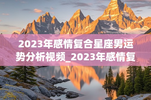 2023年感情复合星座男运势分析视频_2023年感情复合星座男运势分析视频