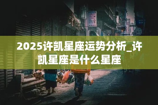 2025许凯星座运势分析_许凯星座是什么星座