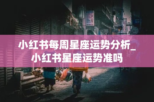 小红书每周星座运势分析_小红书星座运势准吗