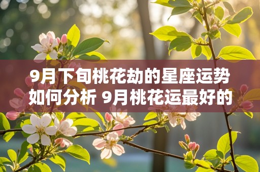 9月下旬桃花劫的星座运势如何分析 9月桃花运最好的星座2021