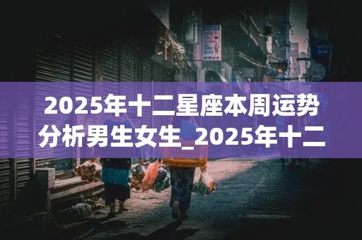 2025年十二星座本周运势分析男生女生_2025年十二星座本周运势分析男生女生