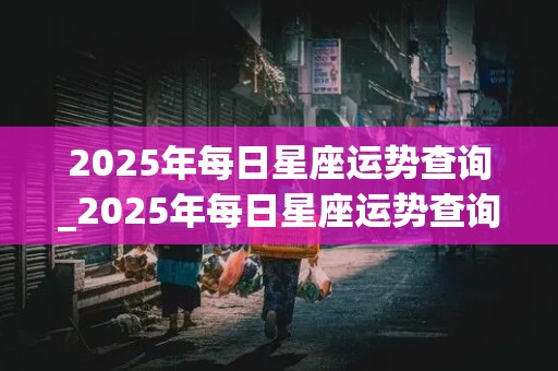 2025年每日星座运势查询_2025年每日星座运势查询表