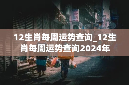 12生肖每周运势查询_12生肖每周运势查询2024年