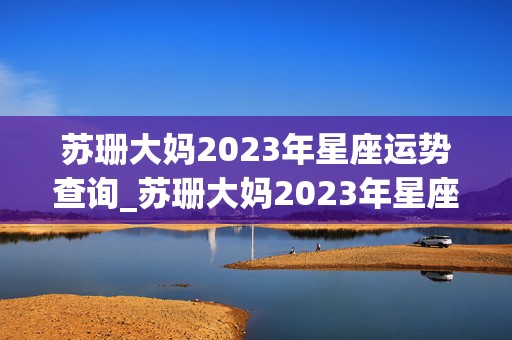 苏珊大妈2023年星座运势查询_苏珊大妈2023年星座运势查询