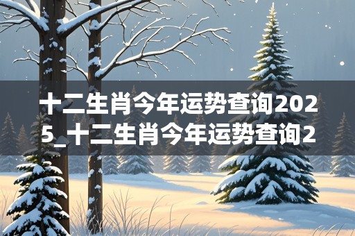 十二生肖今年运势查询2025_十二生肖今年运势查询2025运势