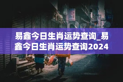 易鑫今日生肖运势查询_易鑫今日生肖运势查询2024年3月3日