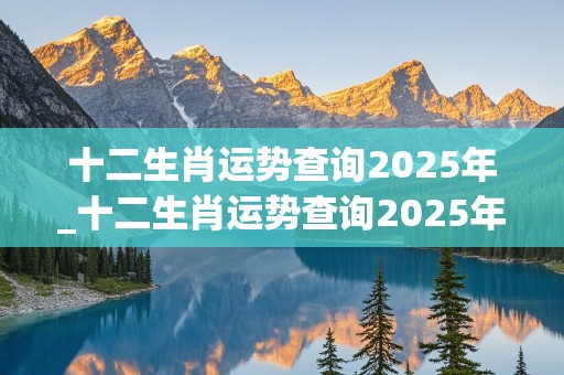 十二生肖运势查询2025年_十二生肖运势查询2025年运程