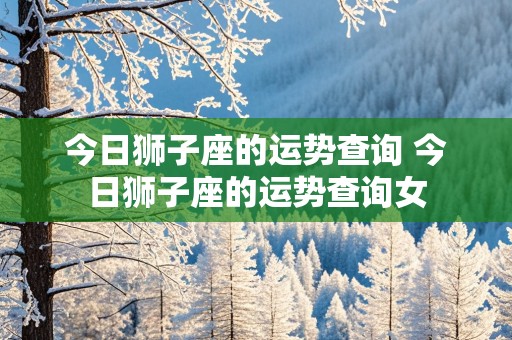 今日狮子座的运势查询 今日狮子座的运势查询女