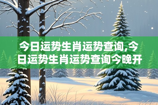 今日运势生肖运势查询,今日运势生肖运势查询今晚开什么生肖十二生肖打一图