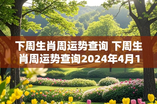 下周生肖周运势查询 下周生肖周运势查询2024年4月15日至21日