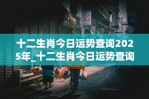 十二生肖今日运势查询2025年_十二生肖今日运势查询2025年1月1日