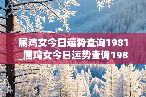 属鸡女今日运势查询1981_属鸡女今日运势查询1981年