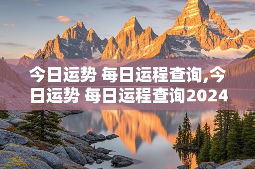 今日运势 每日运程查询,今日运势 每日运程查询2024年