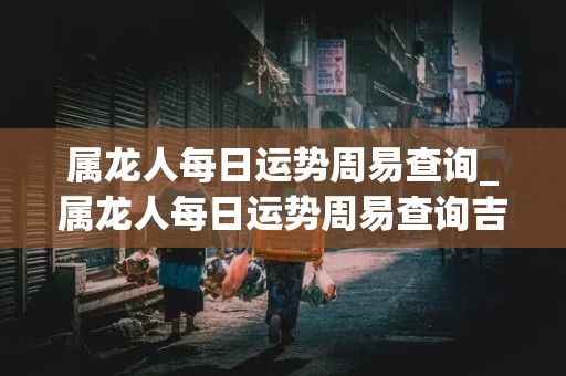 属龙人每日运势周易查询_属龙人每日运势周易查询吉凶