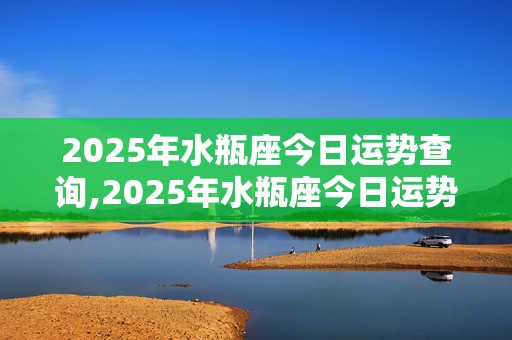 2025年水瓶座今日运势查询,2025年水瓶座今日运势查询女性