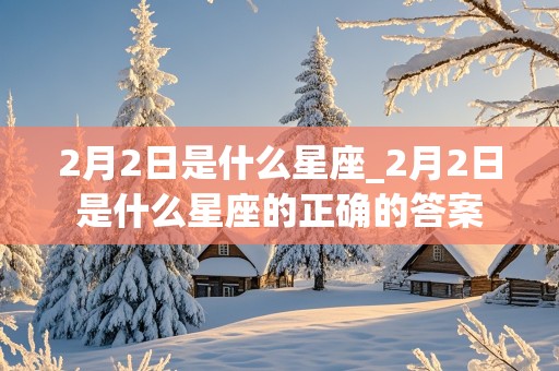 2月2日是什么星座_2月2日是什么星座的正确的答案