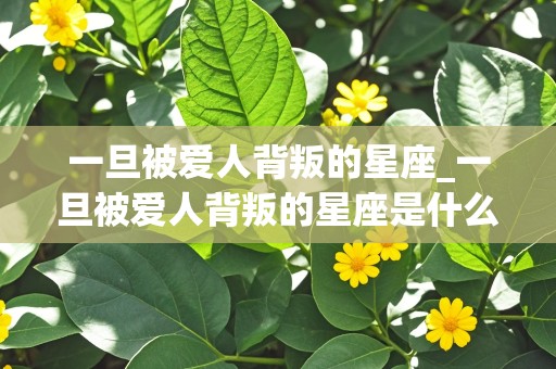 一旦被爱人背叛的星座_一旦被爱人背叛的星座是什么