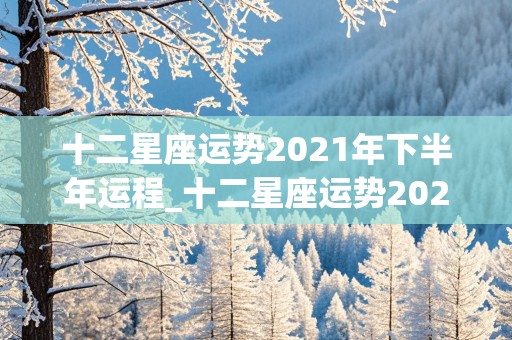 十二星座运势2021年下半年运程_十二星座运势2021年下半年运程查询